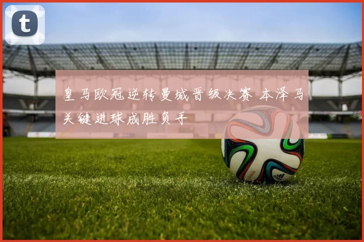 皇马欧冠逆转曼城晋级决赛 本泽马关键进球成胜负手
