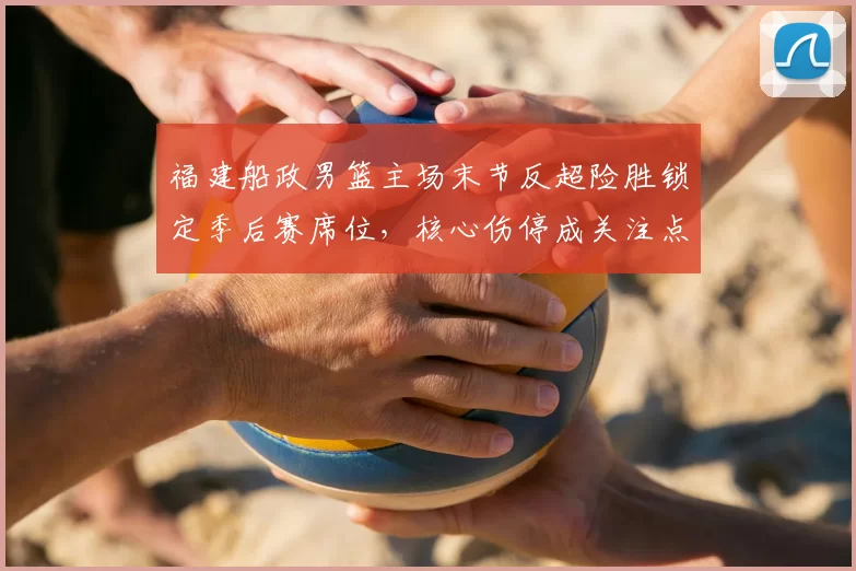 福建船政男篮主场末节反超险胜锁定季后赛席位，核心伤停成关注点