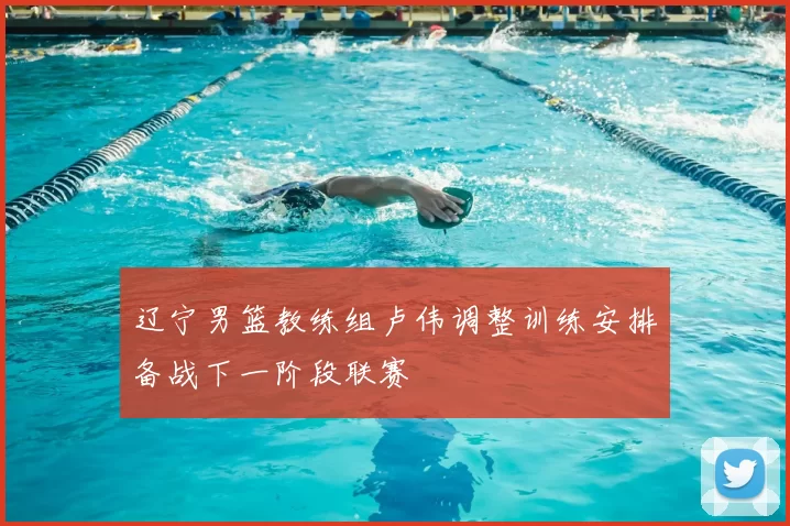 辽宁男篮教练组卢伟调整训练安排备战下一阶段联赛