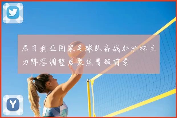 尼日利亚国家足球队备战非洲杯主力阵容调整后聚焦晋级前景