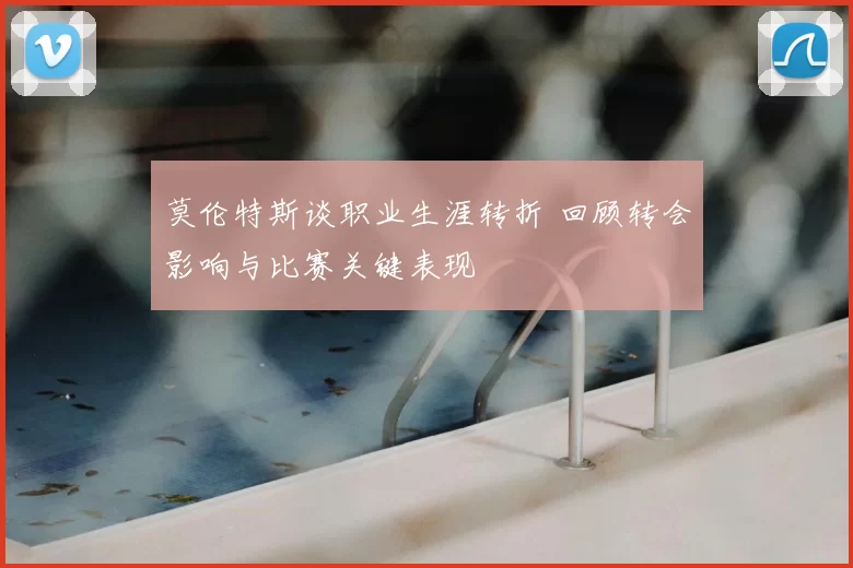 莫伦特斯谈职业生涯转折 回顾转会影响与比赛关键表现
