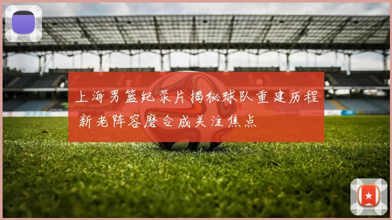 上海男篮纪录片揭秘球队重建历程 新老阵容磨合成关注焦点