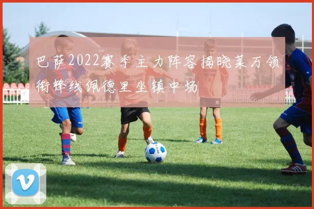 巴萨2022赛季主力阵容揭晓莱万领衔锋线佩德里坐镇中场