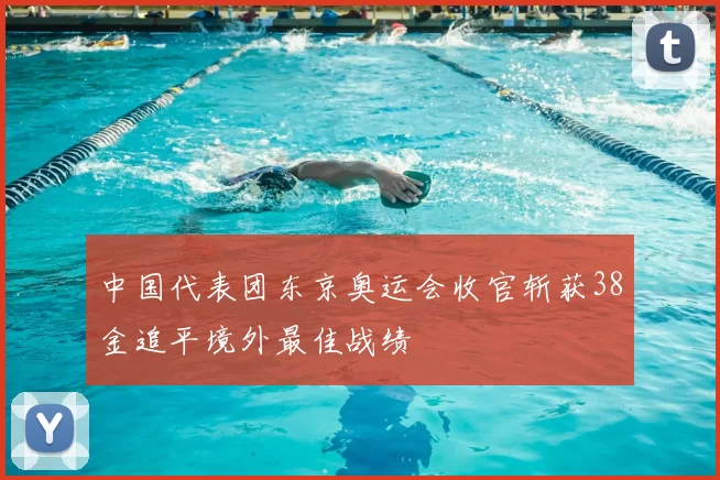 中国代表团东京奥运会收官斩获38金追平境外最佳战绩