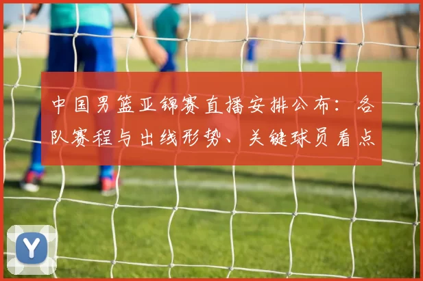 中国男篮亚锦赛直播安排公布:各队赛程与出线形势、关键球员看点