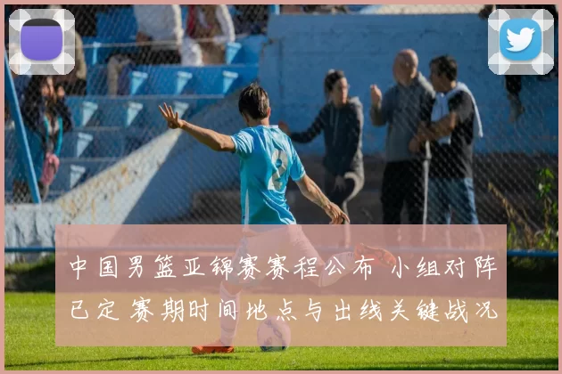 中国男篮亚锦赛赛程公布 小组对阵已定 赛期时间地点与出线关键战况展望