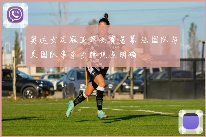 奥运女足冠亚军决赛落幕 法国队与美国队争夺金牌焦点明确