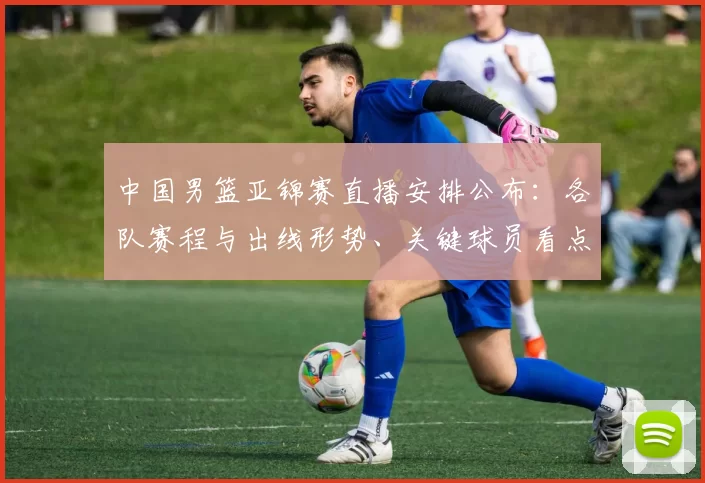 中国男篮亚锦赛直播安排公布:各队赛程与出线形势、关键球员看点