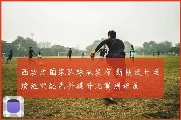 西班牙国家队球衣发布 新款设计延续经典配色并提升比赛辨识度