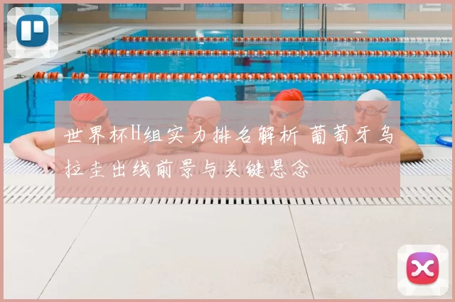 世界杯H组实力排名解析 葡萄牙乌拉圭出线前景与关键悬念
