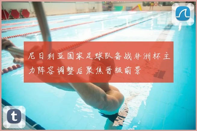 尼日利亚国家足球队备战非洲杯主力阵容调整后聚焦晋级前景