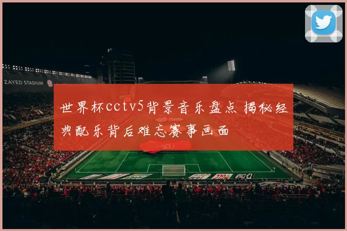 世界杯cctv5背景音乐盘点 揭秘经典配乐背后难忘赛事画面