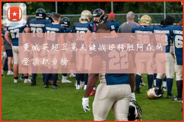 曼城英超卫冕关键战逆转胜阿森纳登顶积分榜