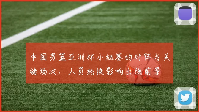中国男篮亚洲杯小组赛的对阵与关键场次，人员轮换影响出线前景