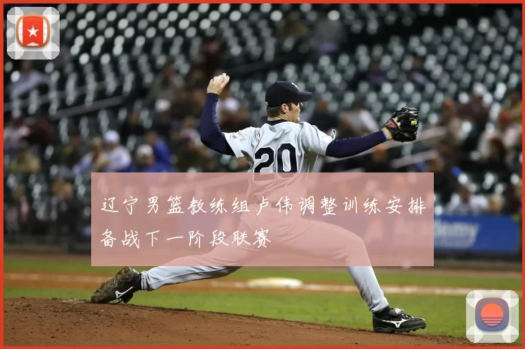 辽宁男篮教练组卢伟调整训练安排备战下一阶段联赛