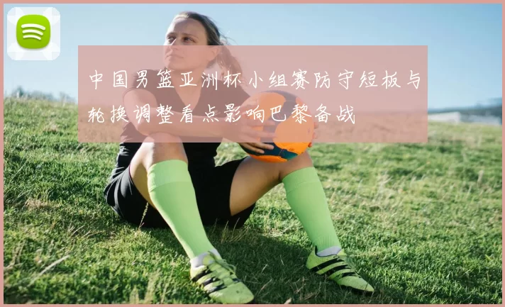 中国男篮亚洲杯小组赛防守短板与轮换调整看点影响巴黎备战