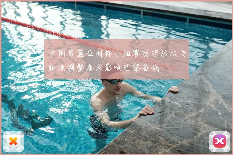 中国男篮亚洲杯小组赛防守短板与轮换调整看点影响巴黎备战