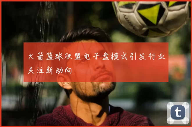 火箭篮球联盟电子盘模式引发行业关注新动向