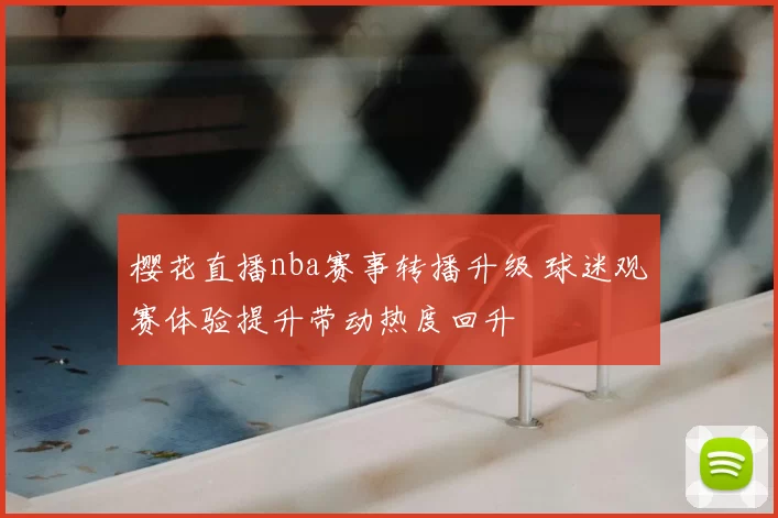 樱花直播nba赛事转播升级 球迷观赛体验提升带动热度回升