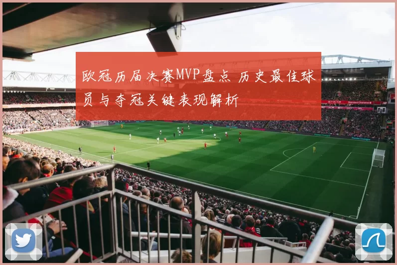 欧冠历届决赛MVP盘点 历史最佳球员与夺冠关键表现解析
