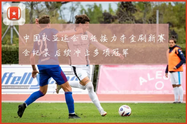 中国队亚运会田径接力夺金刷新赛会纪录 后续冲击多项冠军
