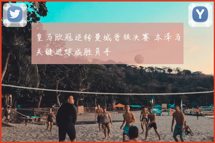 皇马欧冠逆转曼城晋级决赛 本泽马关键进球成胜负手