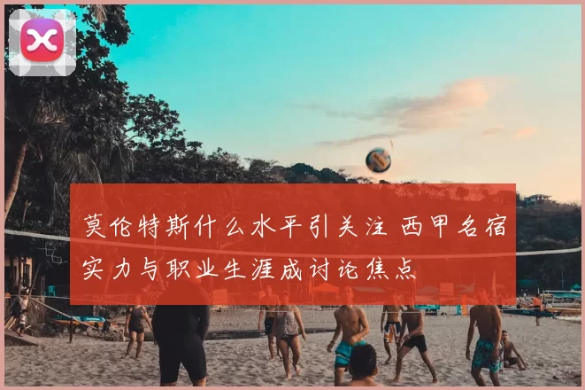 莫伦特斯什么水平引关注 西甲名宿实力与职业生涯成讨论焦点