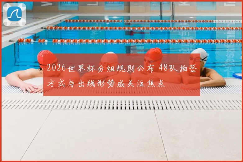 2026世界杯分组规则公布 48队抽签方式与出线形势成关注焦点