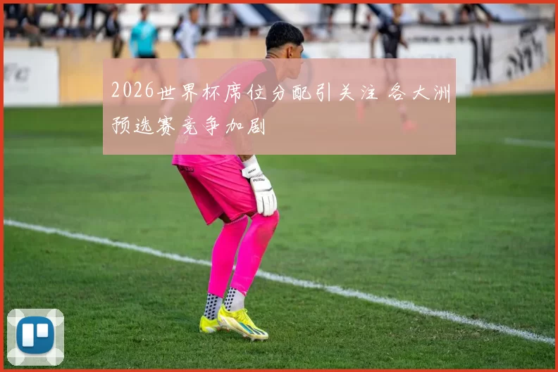 2026世界杯席位分配引关注 各大洲预选赛竞争加剧