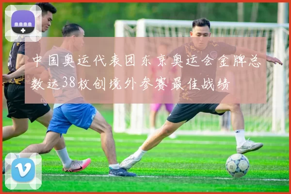 中国奥运代表团东京奥运会金牌总数达38枚创境外参赛最佳战绩
