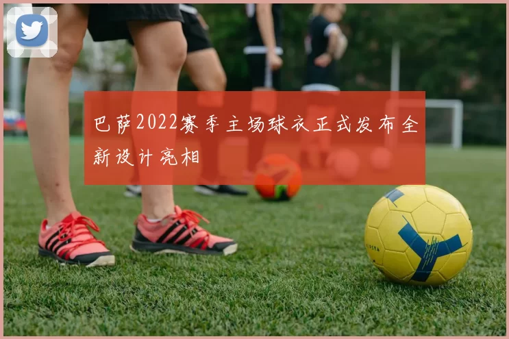 巴萨2022赛季主场球衣正式发布全新设计亮相