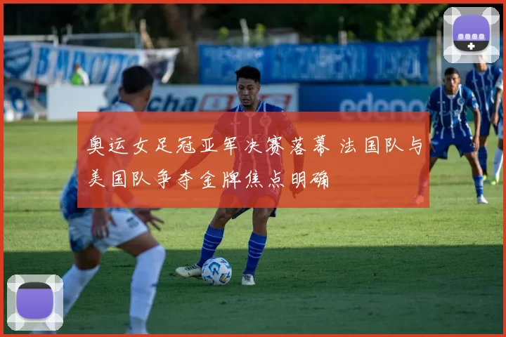 奥运女足冠亚军决赛落幕 法国队与美国队争夺金牌焦点明确
