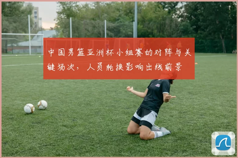 中国男篮亚洲杯小组赛的对阵与关键场次，人员轮换影响出线前景