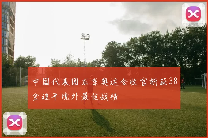 中国代表团东京奥运会收官斩获38金追平境外最佳战绩