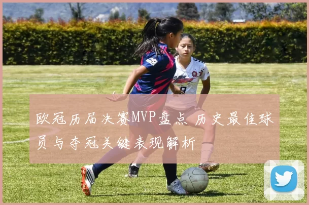 欧冠历届决赛MVP盘点 历史最佳球员与夺冠关键表现解析